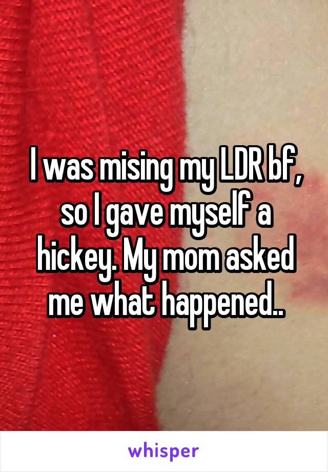 I was mising my LDR bf, so I gave myself a hickey. My mom asked me what happened..