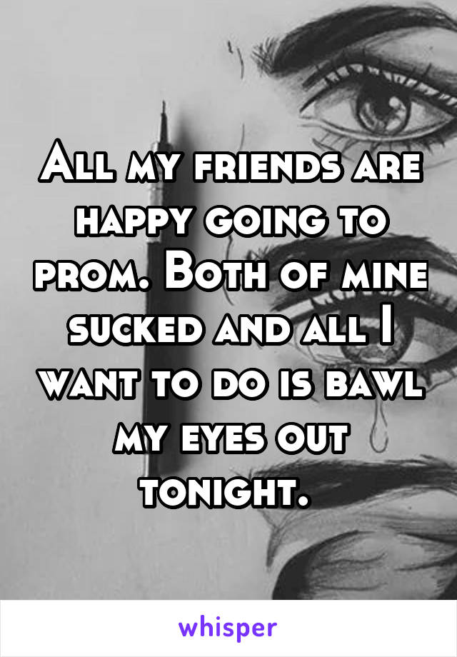 All my friends are happy going to prom. Both of mine sucked and all I want to do is bawl my eyes out tonight. 