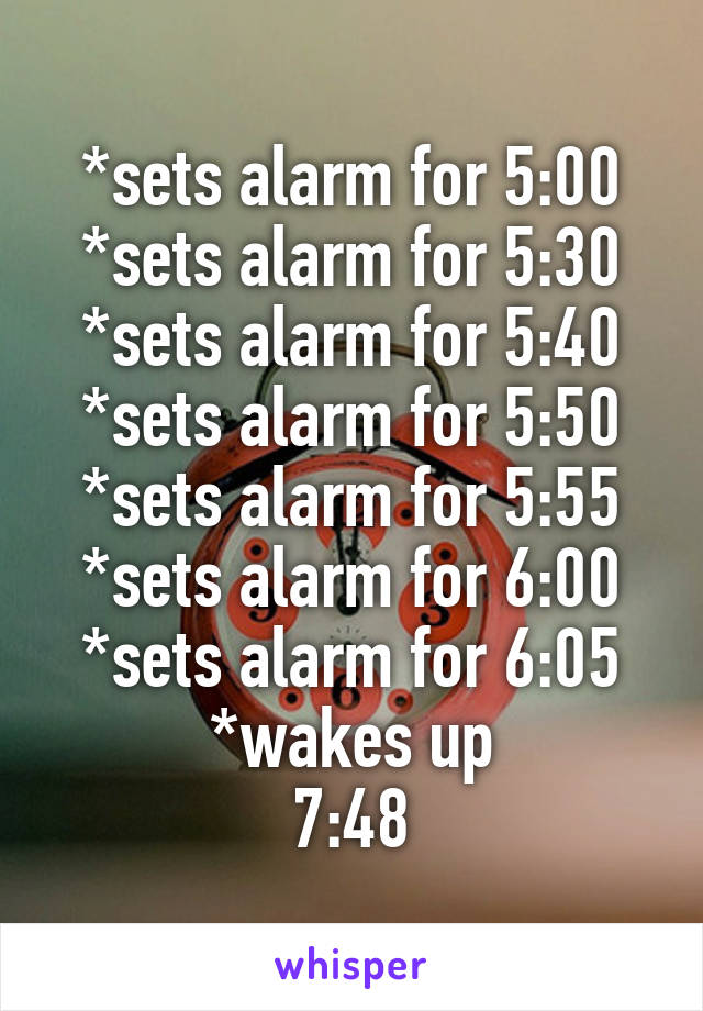 *sets alarm for 5:00
*sets alarm for 5:30
*sets alarm for 5:40
*sets alarm for 5:50
*sets alarm for 5:55
*sets alarm for 6:00
*sets alarm for 6:05
*wakes up
7:48