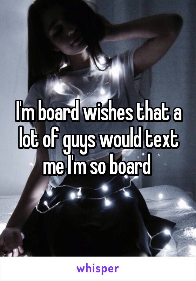 I'm board wishes that a lot of guys would text me I'm so board 