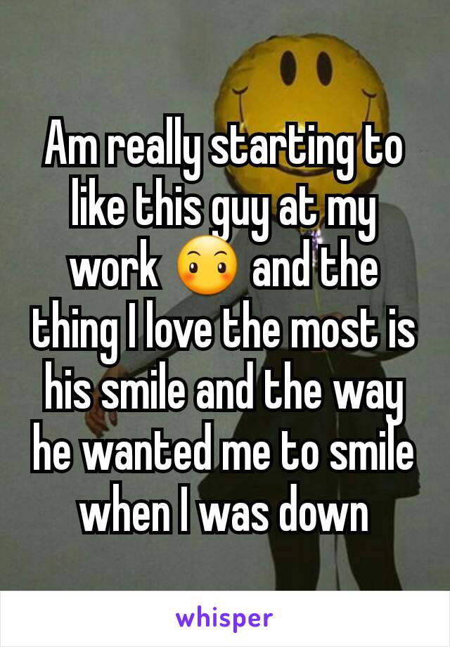 Am really starting to like this guy at my work 😶 and the thing I love the most is his smile and the way he wanted me to smile when I was down