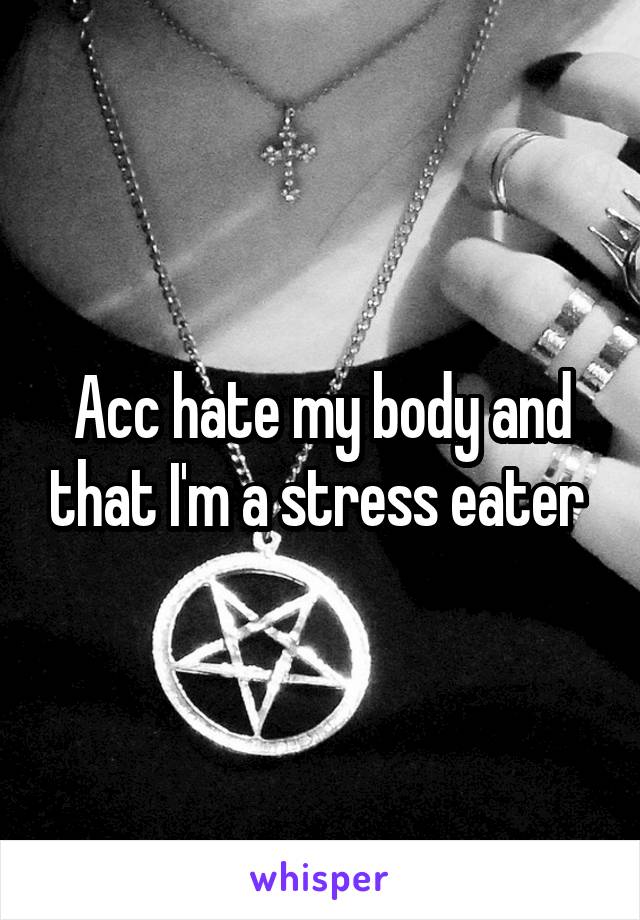 Acc hate my body and that I'm a stress eater 