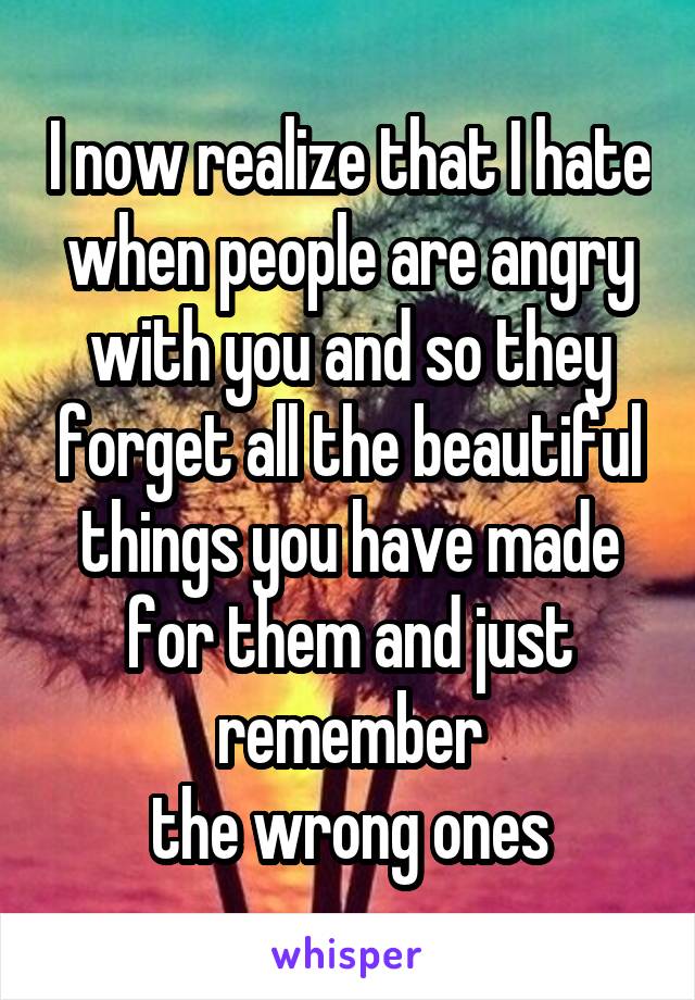 I now realize that I hate when people are angry with you and so they forget all the beautiful things you have made for them and just remember
the wrong ones