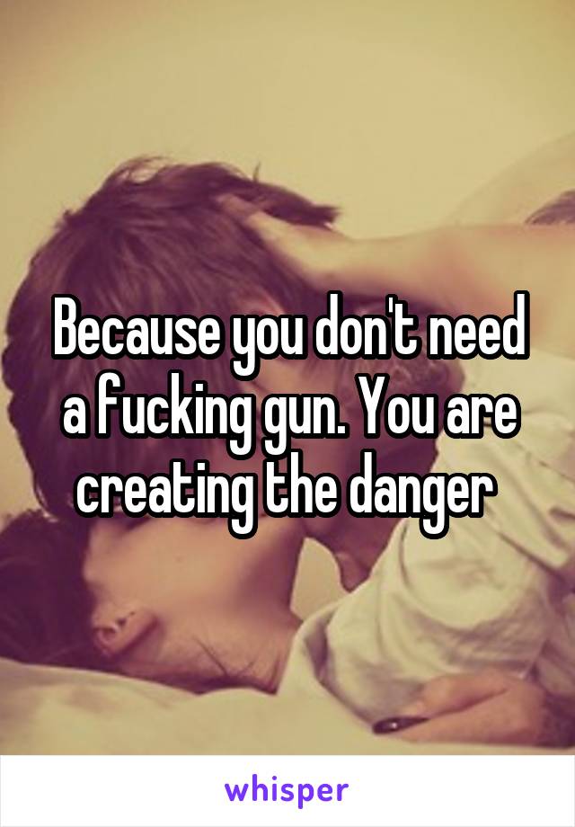 Because you don't need a fucking gun. You are creating the danger 