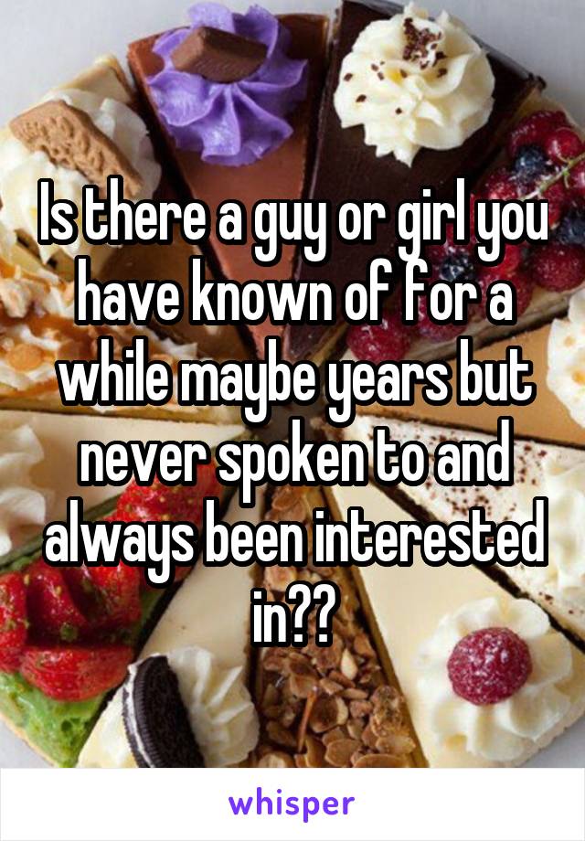 Is there a guy or girl you have known of for a while maybe years but never spoken to and always been interested in??