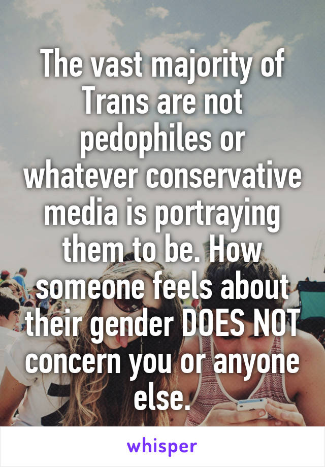 The vast majority of Trans are not pedophiles or whatever conservative media is portraying them to be. How someone feels about their gender DOES NOT concern you or anyone else.