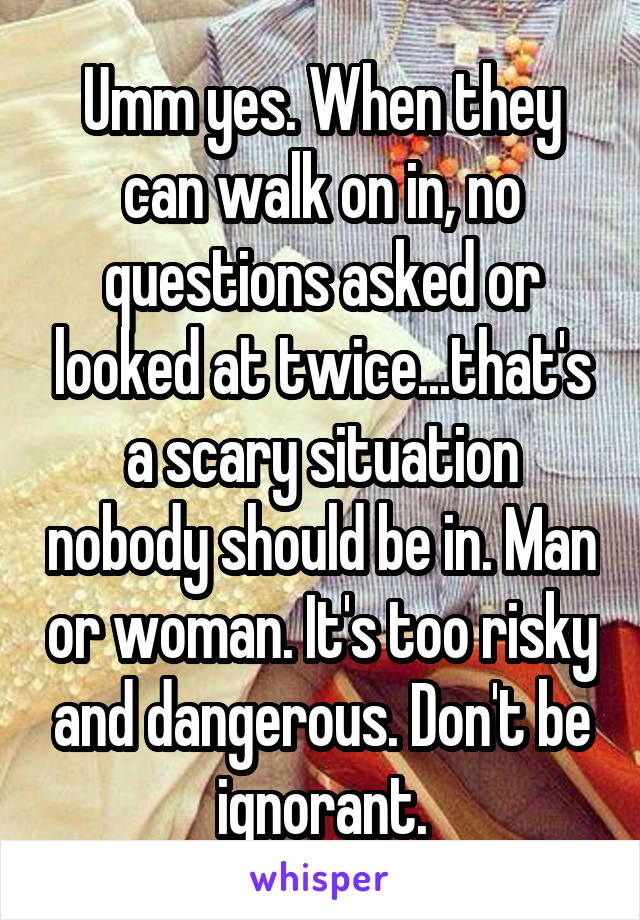 Umm yes. When they can walk on in, no questions asked or looked at twice...that's a scary situation nobody should be in. Man or woman. It's too risky and dangerous. Don't be ignorant.