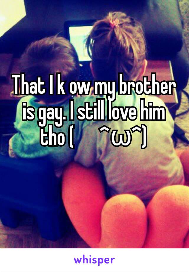 That I k ow my brother is gay. I still love him tho (　^ω^)