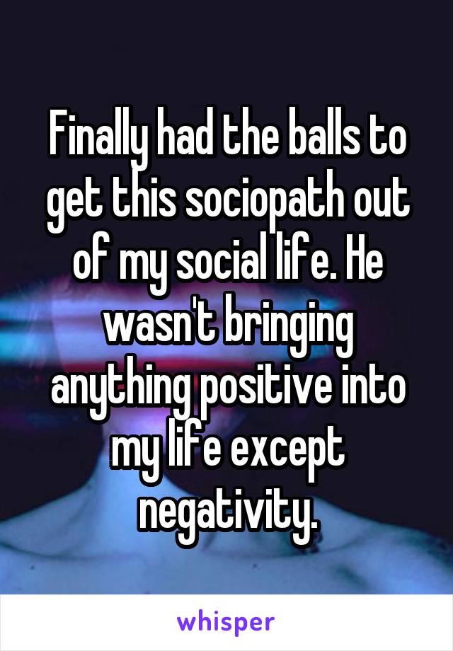 Finally had the balls to get this sociopath out of my social life. He wasn't bringing anything positive into my life except negativity.