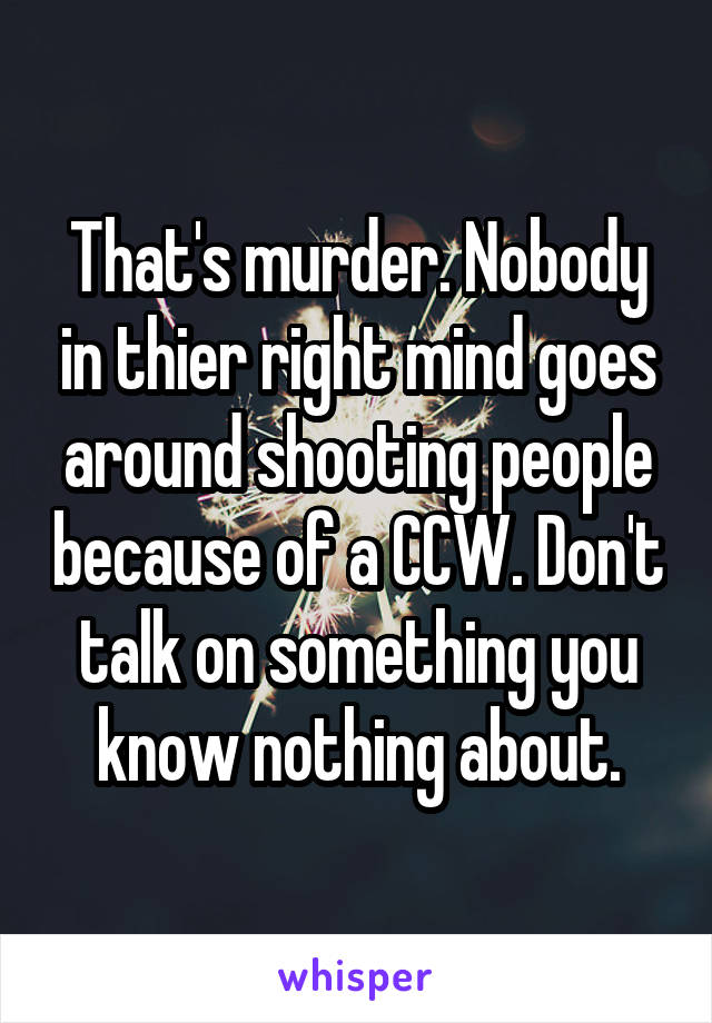 That's murder. Nobody in thier right mind goes around shooting people because of a CCW. Don't talk on something you know nothing about.