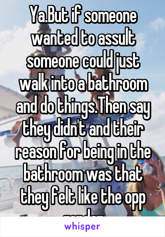 Ya.But if someone wanted to assult someone could just walk into a bathroom and do things.Then say they didn't and their reason for being in the bathroom was that they felt like the opp gender