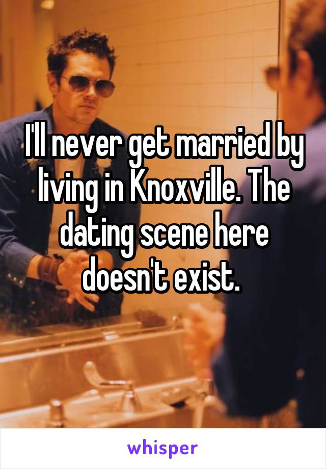 I'll never get married by living in Knoxville. The dating scene here doesn't exist. 
