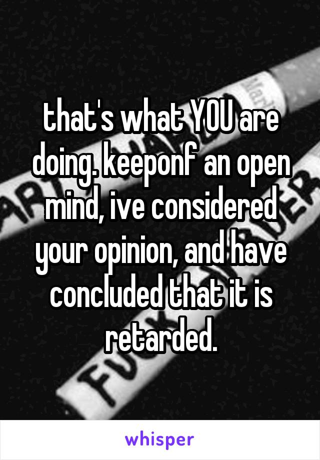 that's what YOU are doing. keeponf an open mind, ive considered your opinion, and have concluded that it is retarded.