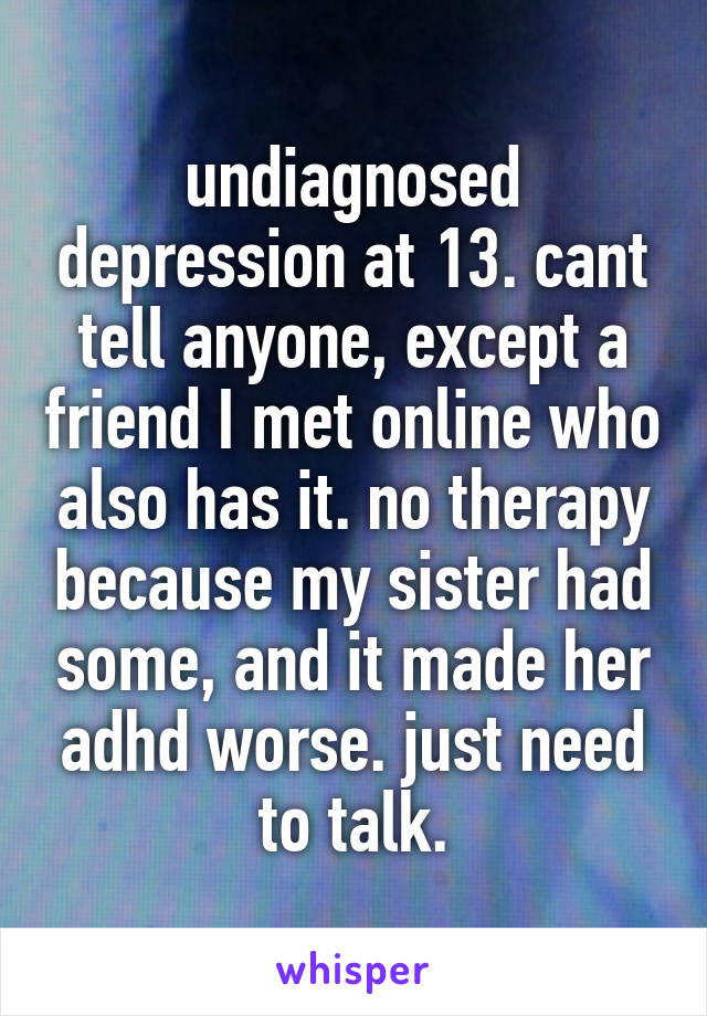 undiagnosed depression at 13. cant tell anyone, except a friend I met online who also has it. no therapy because my sister had some, and it made her adhd worse. just need to talk.