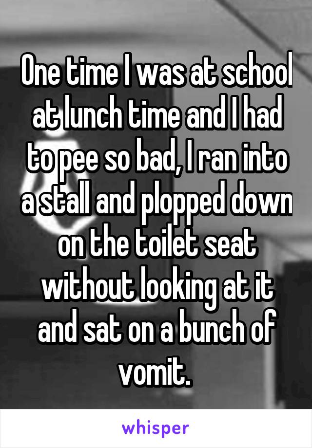 One time I was at school at lunch time and I had to pee so bad, I ran into a stall and plopped down on the toilet seat without looking at it and sat on a bunch of vomit. 