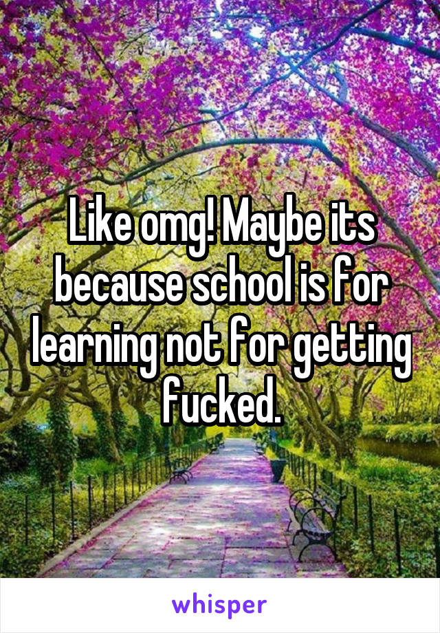 Like omg! Maybe its because school is for learning not for getting fucked.