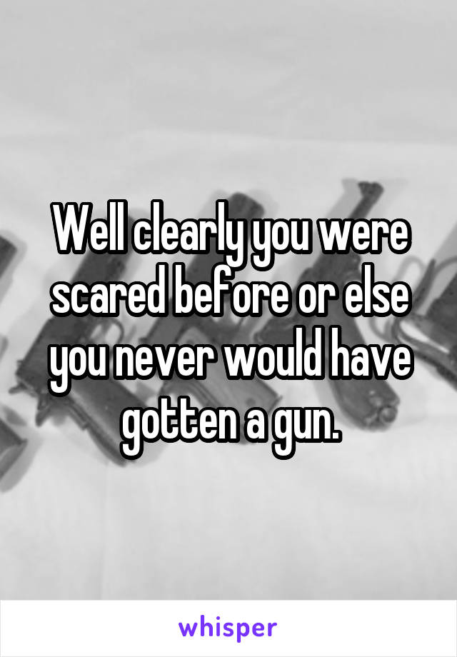 Well clearly you were scared before or else you never would have gotten a gun.