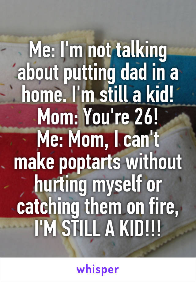 Me: I'm not talking about putting dad in a home. I'm still a kid!
Mom: You're 26!
Me: Mom, I can't make poptarts without hurting myself or catching them on fire, I'M STILL A KID!!!