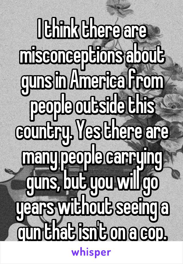 I think there are misconceptions about guns in America from people outside this country. Yes there are many people carrying guns, but you will go years without seeing a gun that isn't on a cop.