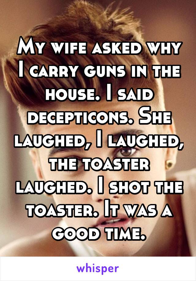 My wife asked why I carry guns in the house. I said decepticons. She laughed, I laughed, the toaster laughed. I shot the toaster. It was a good time.