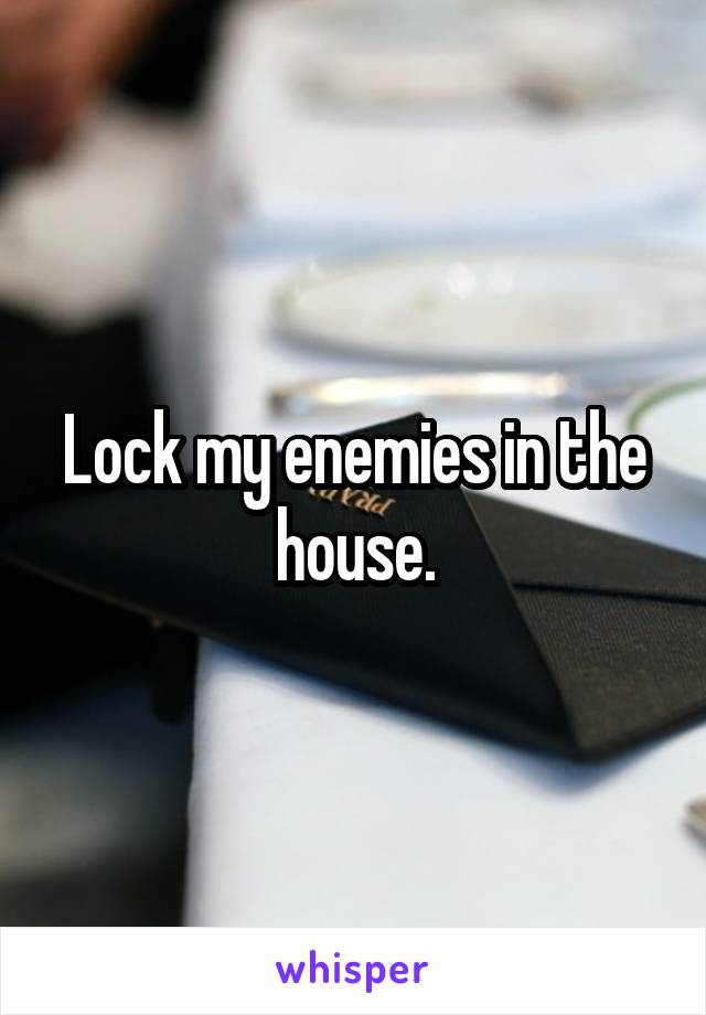 Lock my enemies in the house.