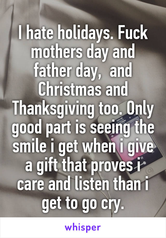 I hate holidays. Fuck mothers day and father day,  and Christmas and Thanksgiving too. Only good part is seeing the smile i get when i give a gift that proves i care and listen than i get to go cry.