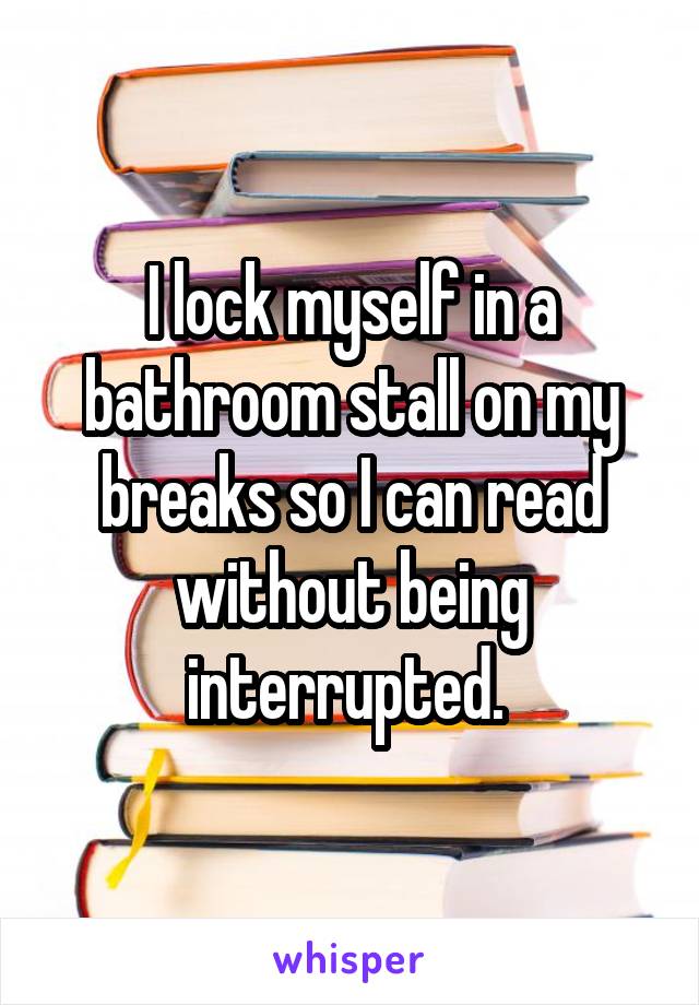 I lock myself in a bathroom stall on my breaks so I can read without being interrupted. 