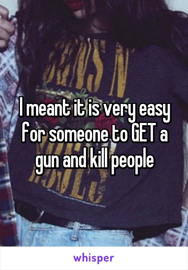 I meant it is very easy for someone to GET a gun and kill people