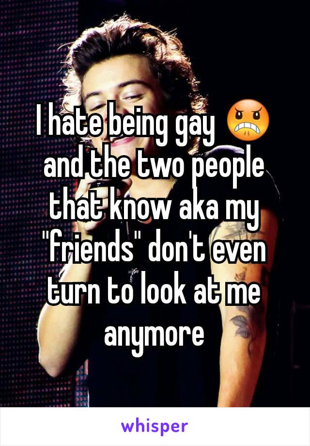 I hate being gay 😠 and the two people that know aka my "friends" don't even turn to look at me anymore