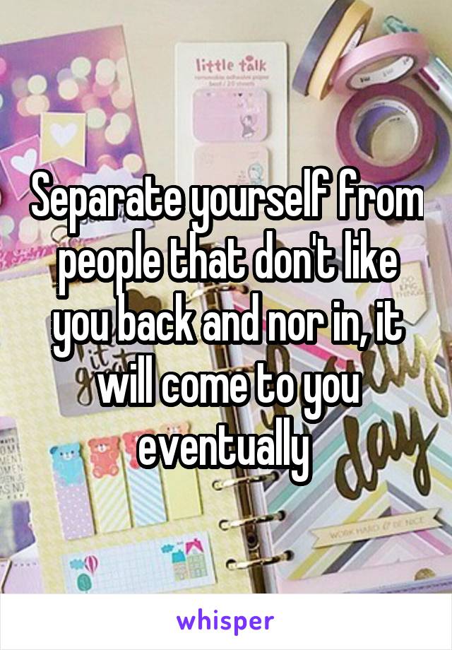 Separate yourself from people that don't like you back and nor in, it will come to you eventually 