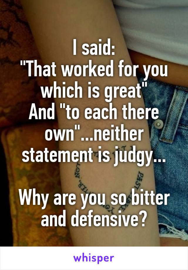 I said:
"That worked for you which is great"
And "to each there own"...neither statement is judgy...

Why are you so bitter and defensive?