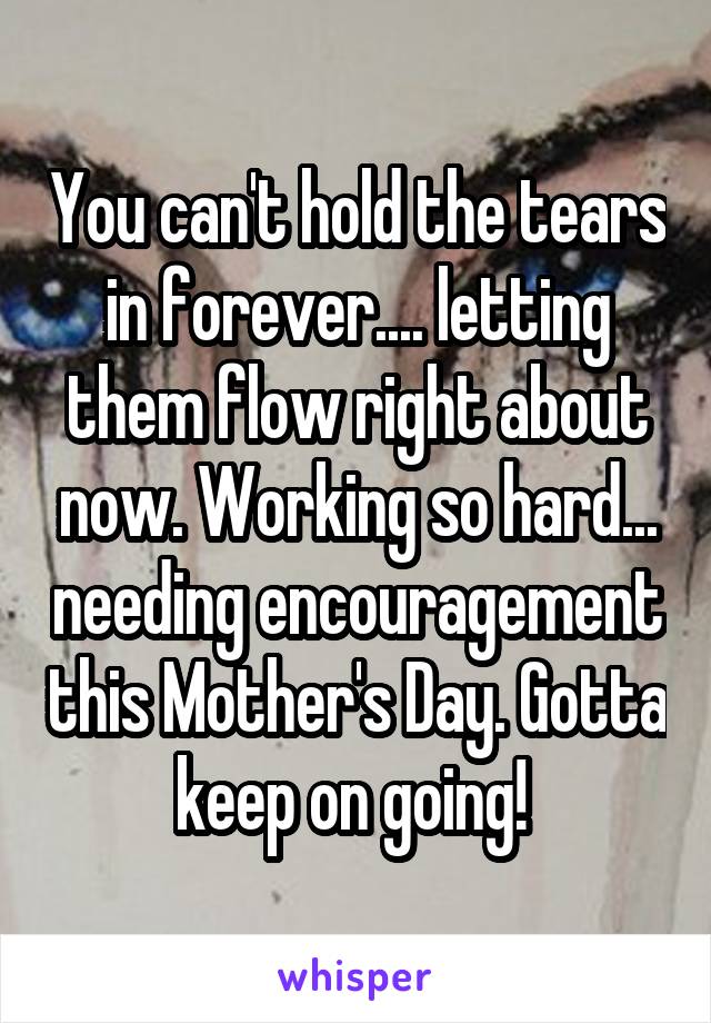 You can't hold the tears in forever.... letting them flow right about now. Working so hard... needing encouragement this Mother's Day. Gotta keep on going! 