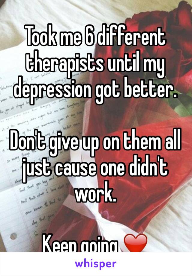 Took me 6 different therapists until my depression got better.

Don't give up on them all just cause one didn't work. 

Keep going ❤️ 