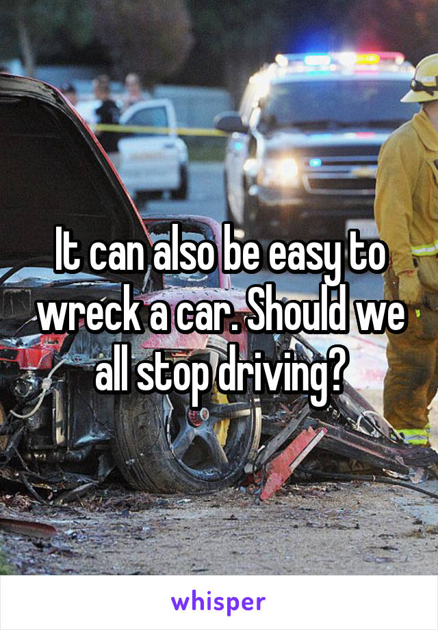 It can also be easy to wreck a car. Should we all stop driving?