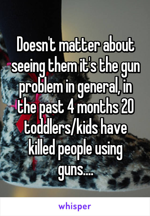 Doesn't matter about seeing them it's the gun problem in general, in the past 4 months 20 toddlers/kids have killed people using guns....