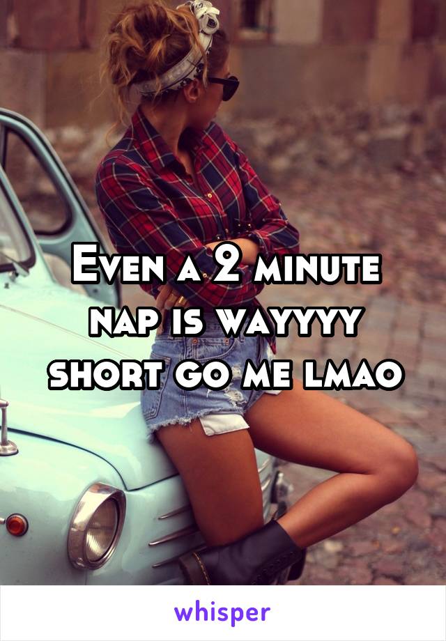 Even a 2 minute nap is wayyyy short go me lmao