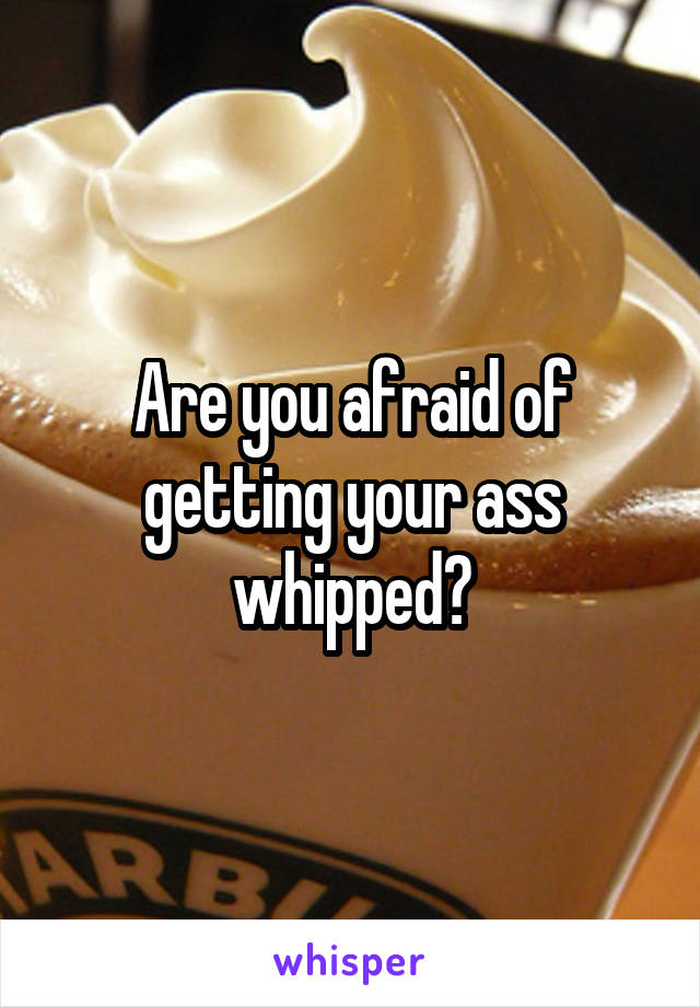 Are you afraid of getting your ass whipped?