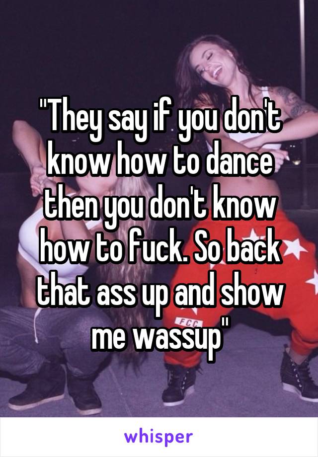 "They say if you don't know how to dance then you don't know how to fuck. So back that ass up and show me wassup"