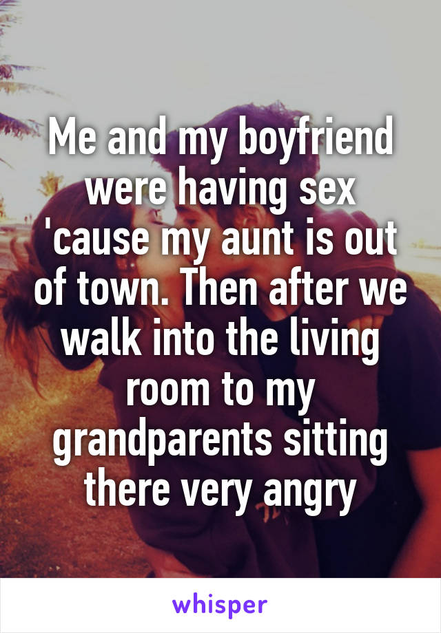 Me and my boyfriend were having sex 'cause my aunt is out of town. Then after we walk into the living room to my grandparents sitting there very angry