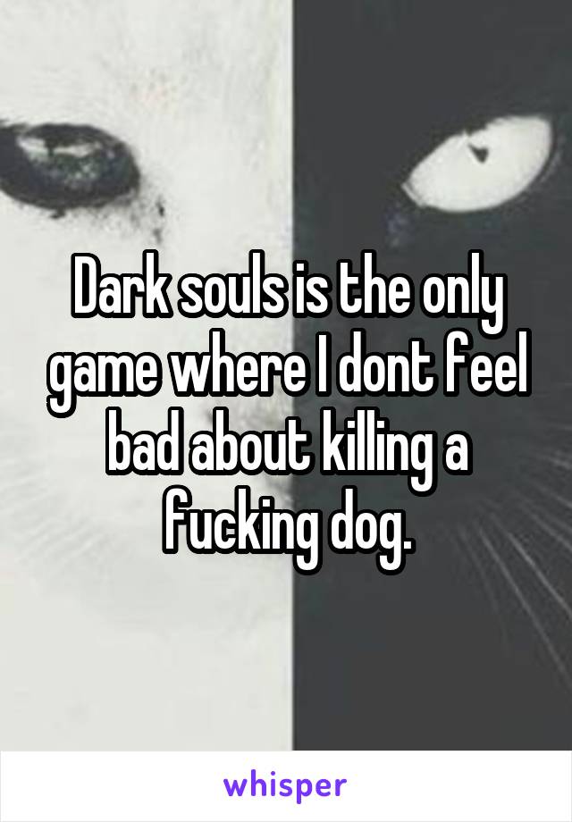 Dark souls is the only game where I dont feel bad about killing a fucking dog.