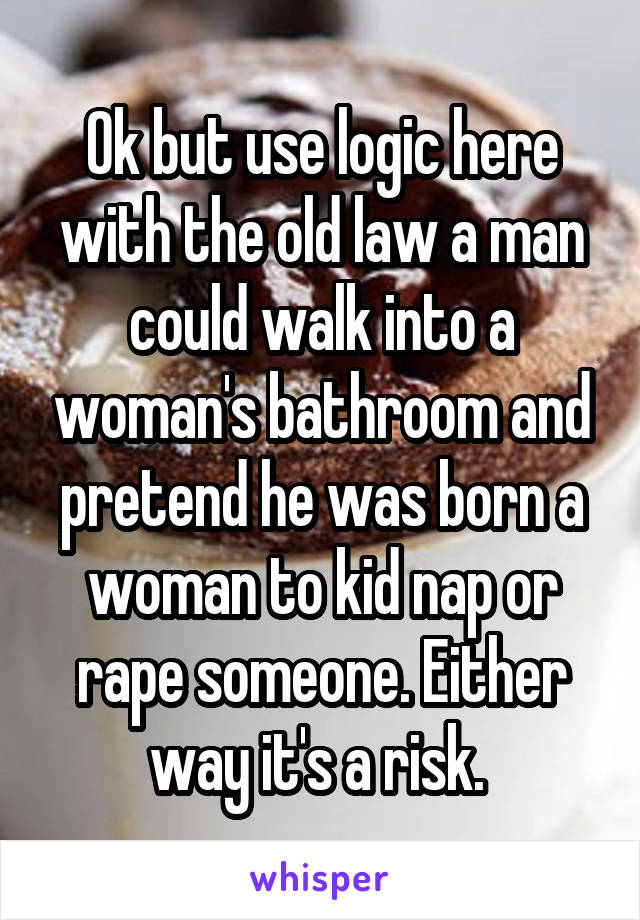 Ok but use logic here with the old law a man could walk into a woman's bathroom and pretend he was born a woman to kid nap or rape someone. Either way it's a risk. 