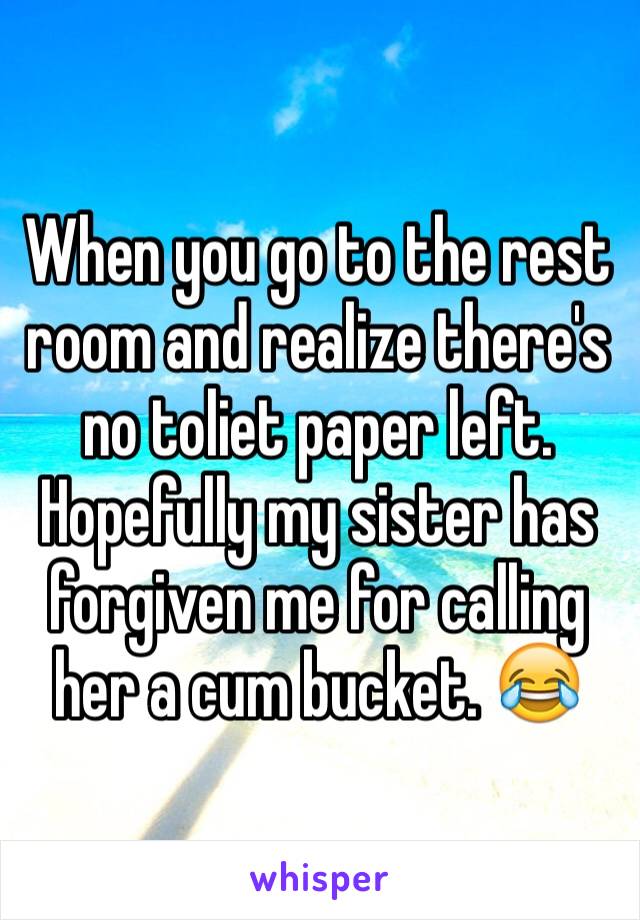 When you go to the rest room and realize there's no toliet paper left. Hopefully my sister has forgiven me for calling her a cum bucket. 😂