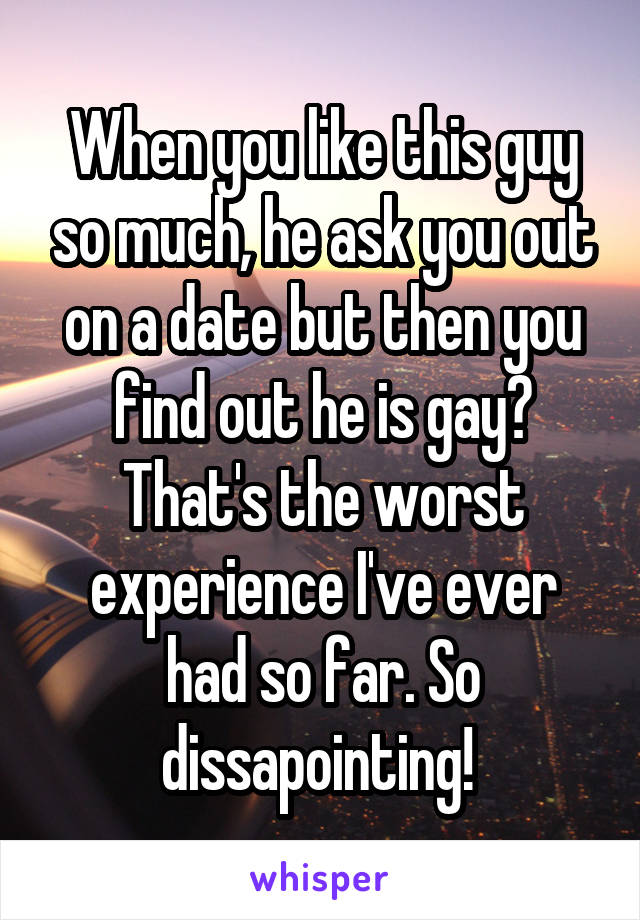 When you like this guy so much, he ask you out on a date but then you find out he is gay? That's the worst experience I've ever had so far. So dissapointing! 