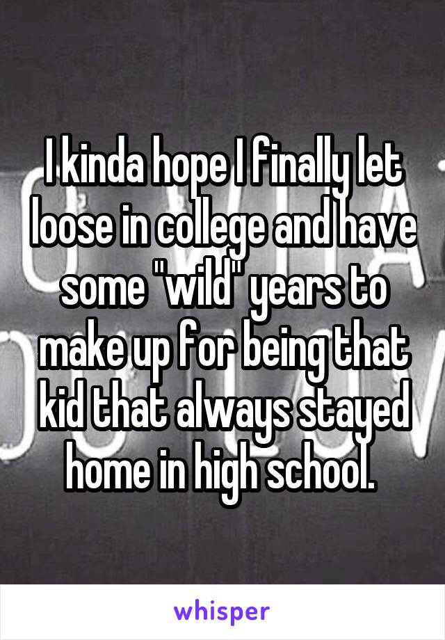 I kinda hope I finally let loose in college and have some "wild" years to make up for being that kid that always stayed home in high school. 