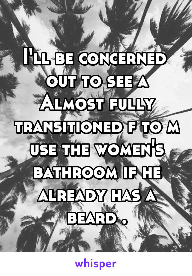 I'll be concerned  out to see a Almost fully transitioned f to m use the women's bathroom if he already has a beard .