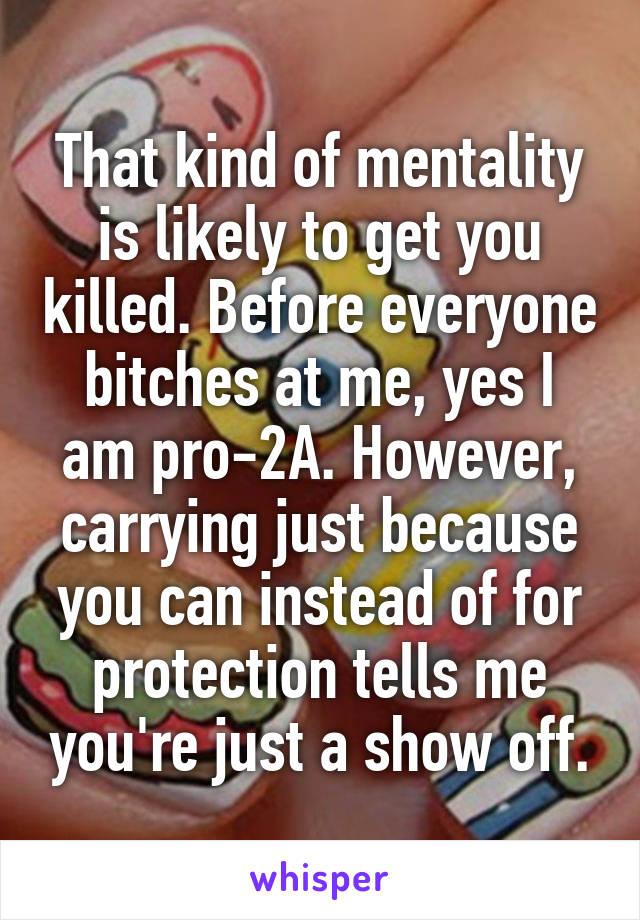 That kind of mentality is likely to get you killed. Before everyone bitches at me, yes I am pro-2A. However, carrying just because you can instead of for protection tells me you're just a show off.