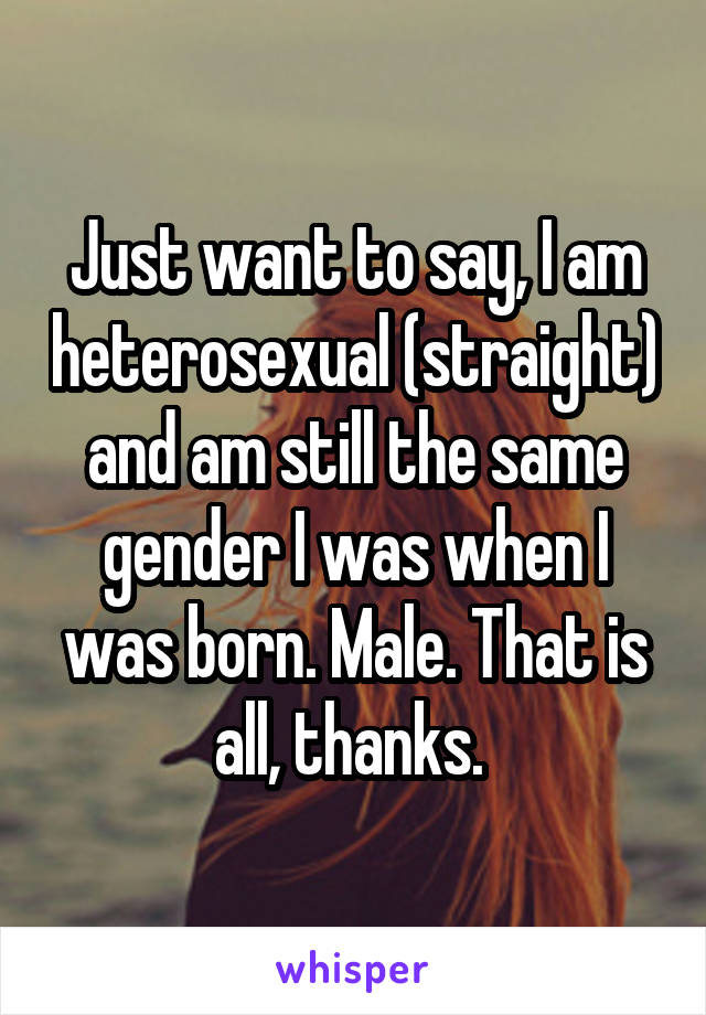 Just want to say, I am heterosexual (straight) and am still the same gender I was when I was born. Male. That is all, thanks. 