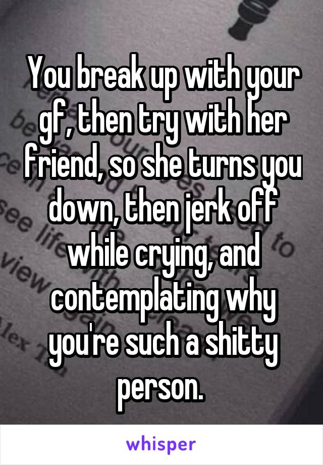 You break up with your gf, then try with her friend, so she turns you down, then jerk off while crying, and contemplating why you're such a shitty person. 