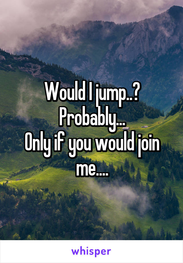 Would I jump..?
Probably...
Only if you would join me....