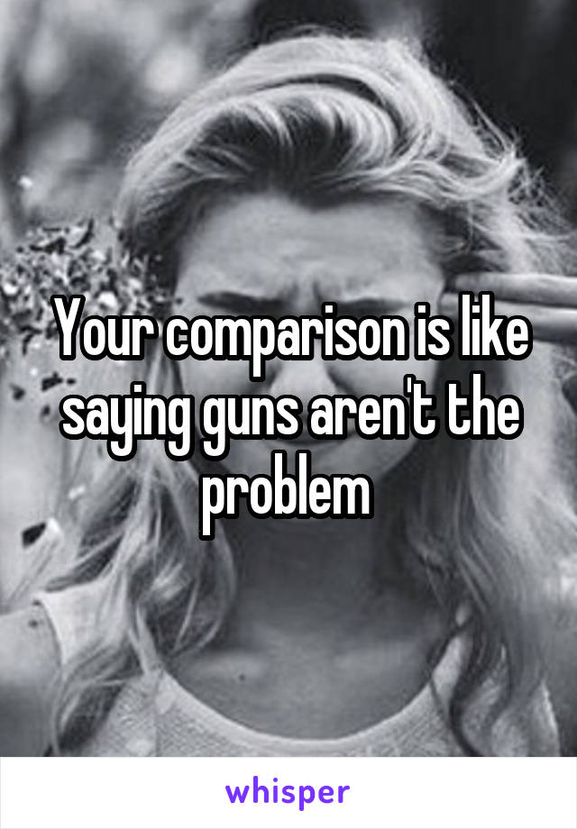 Your comparison is like saying guns aren't the problem 